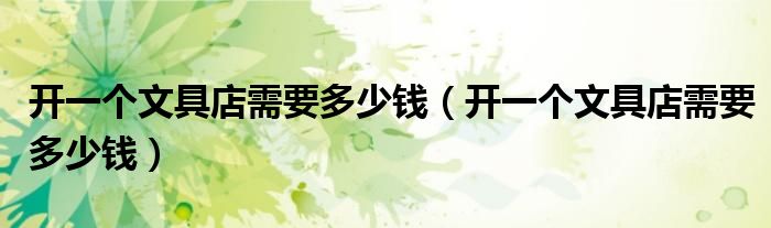 開一個(gè)文具店需要多少錢（開一個(gè)文具店需要多少錢）