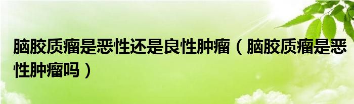 腦膠質(zhì)瘤是惡性還是良性腫瘤（腦膠質(zhì)瘤是惡性腫瘤嗎）