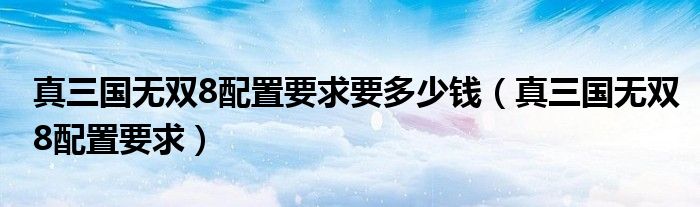 真三國(guó)無(wú)雙8配置要求要多少錢（真三國(guó)無(wú)雙8配置要求）