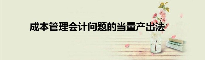成本管理會(huì)計(jì)問(wèn)題的當(dāng)量產(chǎn)出法