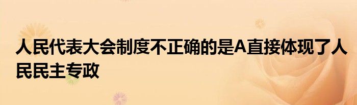 人民代表大會(huì)制度不正確的是A直接體現(xiàn)了人民民主專政