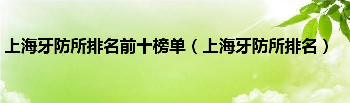 上海牙防所排名前十榜單（上海牙防所排名）