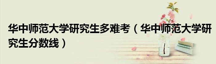 華中師范大學(xué)研究生多難考（華中師范大學(xué)研究生分?jǐn)?shù)線）