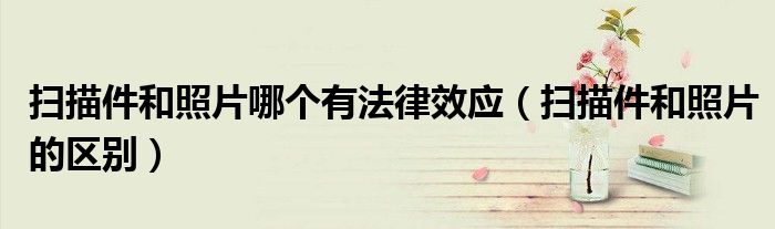 掃描件和照片哪個有法律效應(yīng)（掃描件和照片的區(qū)別）