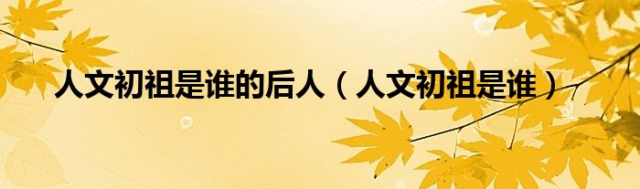 人文初祖是誰(shuí)的后人（人文初祖是誰(shuí)）