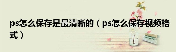 ps怎么保存是最清晰的（ps怎么保存視頻格式）