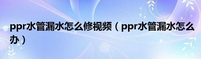 ppr水管漏水怎么修視頻（ppr水管漏水怎么辦）