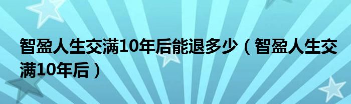 智盈人生交滿(mǎn)10年后能退多少（智盈人生交滿(mǎn)10年后）