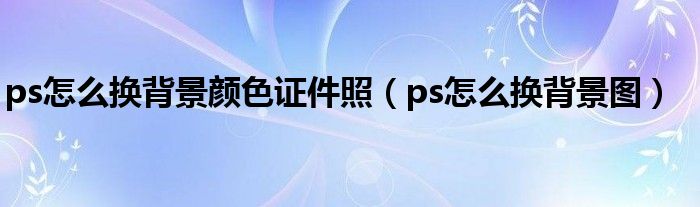 ps怎么換背景顏色證件照(ps怎么換背景圖)