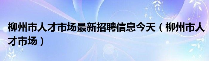 柳州市人才市場最新招聘信息今天（柳州市人才市場）