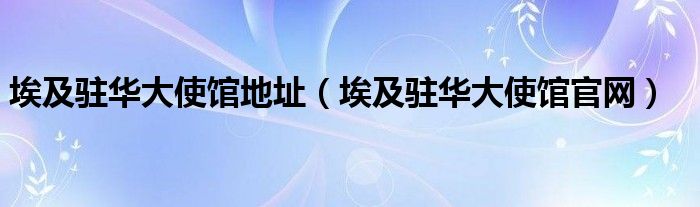 埃及駐華大使館地址（埃及駐華大使館官網(wǎng)）