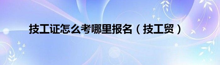 技工證怎么考哪里報名（技工貿(mào)）