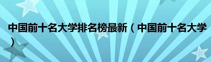 中國(guó)前十名大學(xué)排名榜最新（中國(guó)前十名大學(xué)）