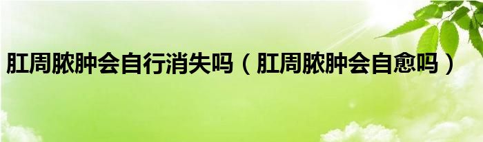 肛周膿腫會自行消失嗎（肛周膿腫會自愈嗎）