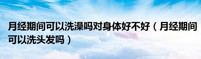 月經(jīng)期間可以洗澡嗎對身體好不好（月經(jīng)期間可以洗頭發(fā)嗎）