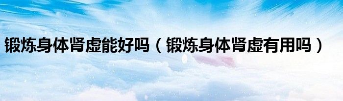 鍛煉身體腎虛能好嗎（鍛煉身體腎虛有用嗎）