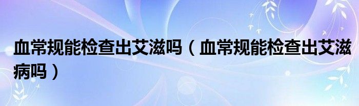 血常規(guī)能檢查出艾滋嗎（血常規(guī)能檢查出艾滋病嗎）