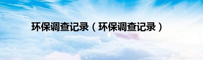 環(huán)保調(diào)查記錄（環(huán)保調(diào)查記錄）