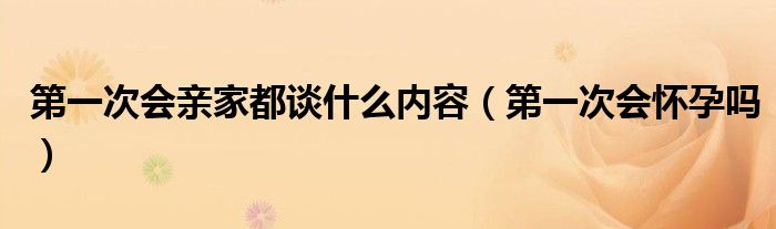 第一次會(huì)親家都談什么內(nèi)容（第一次會(huì)懷孕嗎）