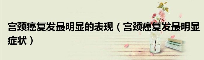 宮頸癌復(fù)發(fā)最明顯的表現(xiàn)（宮頸癌復(fù)發(fā)最明顯癥狀）