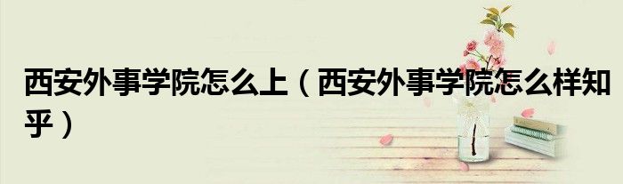 西安外事學(xué)院怎么上（西安外事學(xué)院怎么樣知乎）