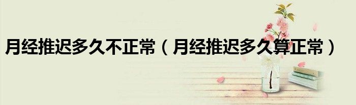 月經(jīng)推遲多久不正常（月經(jīng)推遲多久算正常）