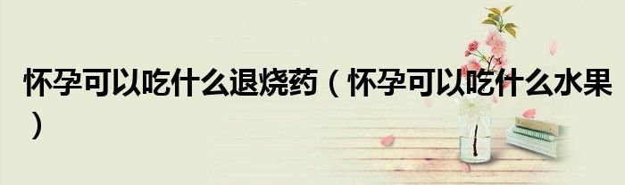 懷孕可以吃什么退燒藥(懷孕可以吃什么水果)