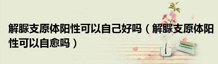 解脲支原體陽性可以自己好嗎（解脲支原體陽性可以自愈嗎）
