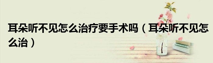 耳朵聽不見怎么治療要手術(shù)嗎（耳朵聽不見怎么治）