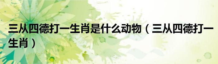 三從四德打一生肖是什么動(dòng)物（三從四德打一生肖）