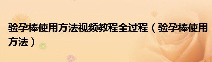 驗(yàn)孕棒使用方法視頻教程全過程（驗(yàn)孕棒使用方法）