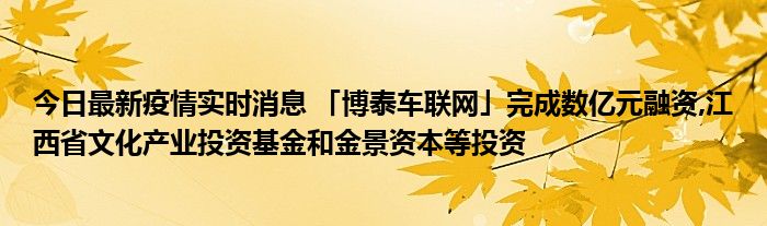 今日最新疫情實(shí)時(shí)消息 「博泰車聯(lián)網(wǎng)」完成數(shù)億元融資,江西省文化產(chǎn)業(yè)投資基金和金景資本等投資