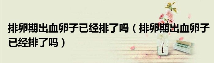 排卵期出血卵子已經(jīng)排了嗎（排卵期出血卵子已經(jīng)排了嗎）