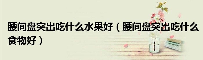 腰間盤(pán)突出吃什么水果好（腰間盤(pán)突出吃什么食物好）