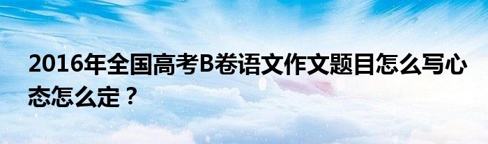 2016年全國高考B卷語文作文題目怎么寫心態(tài)怎么定？