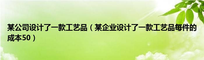 某公司設計了一款工藝品（某企業(yè)設計了一款工藝品每件的成本50）