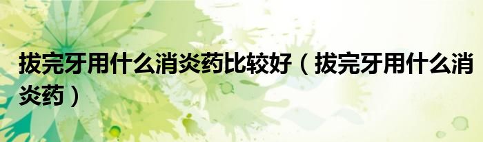 拔完牙用什么消炎藥比較好（拔完牙用什么消炎藥）