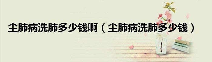 塵肺病洗肺多少錢(qián)啊（塵肺病洗肺多少錢(qián)）
