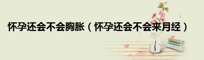 懷孕還會不會胸脹（懷孕還會不會來月經(jīng)）
