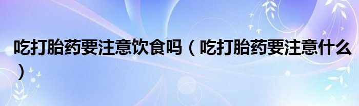 吃打胎藥要注意飲食嗎（吃打胎藥要注意什么）