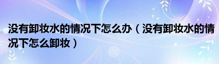 沒有卸妝水的情況下怎么辦（沒有卸妝水的情況下怎么卸妝）