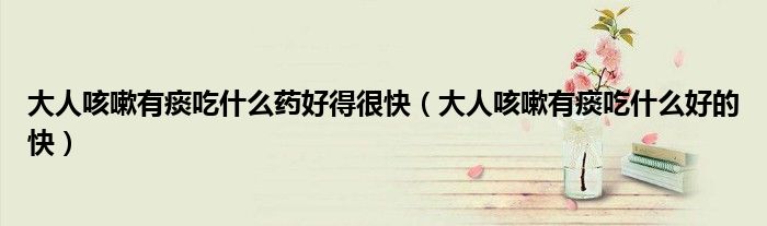 大人咳嗽有痰吃什么藥好得很快（大人咳嗽有痰吃什么好的快）