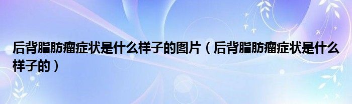 后背脂肪瘤癥狀是什么樣子的圖片(后背脂肪瘤癥狀是什么樣子的)