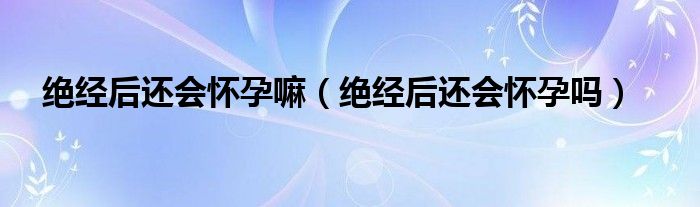 絕經后還會懷孕嘛（絕經后還會懷孕嗎）
