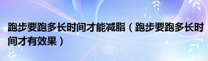 跑步要跑多長時(shí)間才能減脂（跑步要跑多長時(shí)間才有效果）