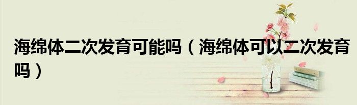 海綿體二次發(fā)育可能嗎(海綿體可以二次發(fā)育嗎)