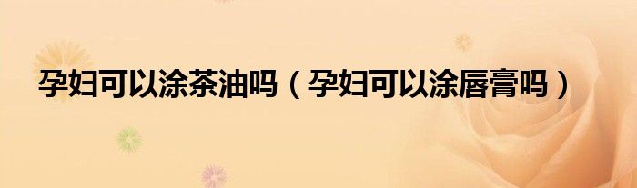 孕婦可以涂茶油嗎（孕婦可以涂唇膏嗎）