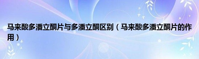 馬來酸多潘立酮片與多潘立酮區(qū)別（馬來酸多潘立酮片的作用）