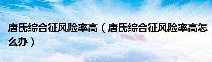 唐氏綜合征風(fēng)險(xiǎn)率高（唐氏綜合征風(fēng)險(xiǎn)率高怎么辦）