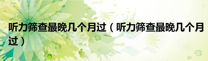 聽(tīng)力篩查最晚幾個(gè)月過(guò)（聽(tīng)力篩查最晚幾個(gè)月過(guò)）